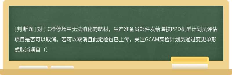 对于C检停场中无法消化的航材，生产准备员邮件发给海技PPD机型计划员评估项目是否可以取消。若可以取消且此定检包已上传，关注GCAM高检计划员通过变更单形式取消项目（）