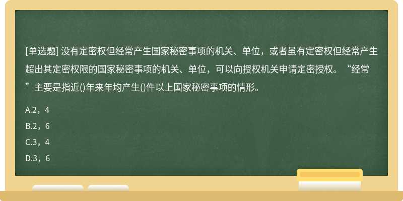 没有定密权但经常产生国家秘密事项的机关、单位，或者虽有定密权但经常产生超出其定密权限的国家秘密事项的机关、单位，可以向授权机关申请定密授权。“经常”主要是指近()年来年均产生()件以上国家秘密事项的情形。