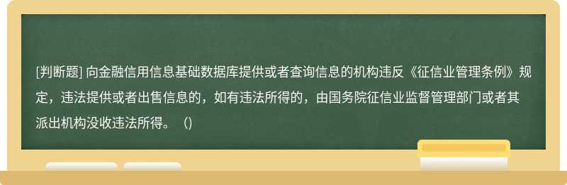 向金融信用信息基礎(chǔ)數(shù)據(jù)庫提供或者查詢信息的機構(gòu)違反《征信業(yè)管理條例》規(guī)定，違法提供或者出售信息的，如有違法所得的，由國務(wù)院征信業(yè)監(jiān)督管理部門或者其派出機構(gòu)沒收違法所得。()
