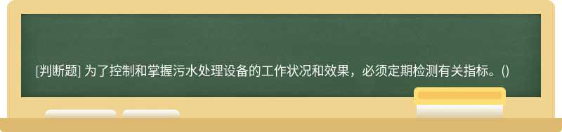 为了控制和掌握污水处理设备的工作状况和效果，必须定期检测有关指标。()