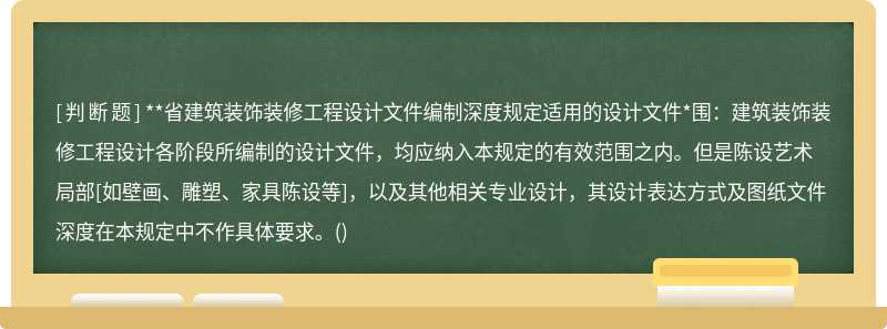 **省建筑装饰装修工程设计文件编制深度规定适用的设计文件*围：建筑装饰装修工程设计各阶段所编制的设计文件，均应纳入本规定的有效范围之内。但是陈设艺术局部[如壁画、雕塑、家具陈设等]，以及其他相关专业设计，其设计表达方式及图纸文件深度在本规定中不作具体要求。()