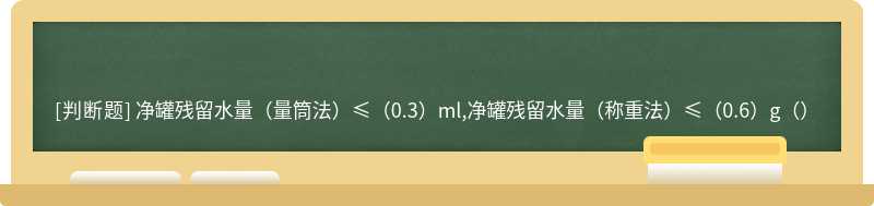 净罐残留水量（量筒法）≤（0.3）ml,净罐残留水量（称重法）≤（0.6）g（）