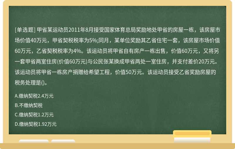 甲省某运动员2011年8月接受国家体育总局奖励地处甲省的房屋一栋，该房屋市场价值40万元，甲省契税税率为5%;同月，某单位奖励其乙省住宅一套，该房屋市场价值60万元，乙省契税税率为4%。该运动员将甲省自有房产一栋出售，价值60万元，又将另一套甲省两室住房(价值60万元)与公民张某换成甲省两处一室住房，并支付差价20万元。该运动员将甲省一栋房产捐赠给希望工程，价值50万元。该运动员接受乙省奖励房屋的税务处理是()。