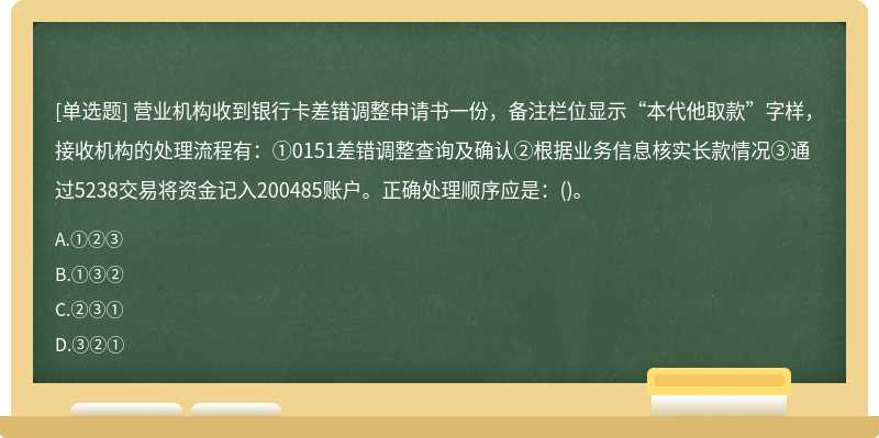 营业机构收到银行卡差错调整申请书一份，备注栏位显示“本代他取款”字样，接收机构的处理流程有：①0151差错调整查询及确认②根据业务信息核实长款情况③通过5238交易将资金记入200485账户。正确处理顺序应是：()。