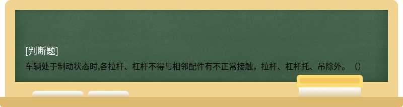 车辆处于制动状态时,各拉杆、杠杆不得与相邻配件有不正常接触，拉杆、杠杆托、吊除外。（）