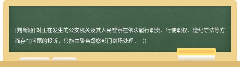 对正在发生的公安机关及其人民警察在依法履行职责、行使职权、遵纪守法等方面存在问题的投诉，只能由警务督察部门到场处理。（）