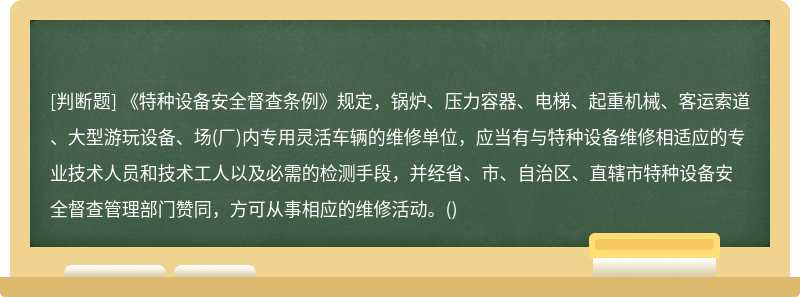 《特种设备安全督查条例》规定，锅炉、压力容器、电梯、起重机械、客运索道、大型游玩设备、场(厂)内专用灵活车辆的维修单位，应当有与特种设备维修相适应的专业技术人员和技术工人以及必需的检测手段，并经省、市、自治区、直辖市特种设备安全督查管理部门赞同，方可从事相应的维修活动。()