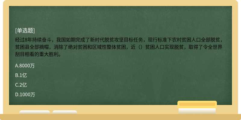 經(jīng)過8年持續(xù)奮斗，我國如期完成了新時(shí)代脫貧攻堅(jiān)目標(biāo)任務(wù)，現(xiàn)行標(biāo)準(zhǔn)下農(nóng)村貧困人口全部脫貧，貧困縣全部摘帽，消除了絕對貧困和區(qū)域性整體貧困，近（）貧困人口實(shí)現(xiàn)脫貧，取得了令全世界刮目相看的重大勝利。