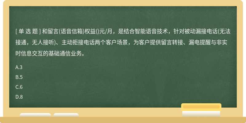 和留言(语音信箱)权益()元/月，是结合智能语音技术，针对被动漏接电话(无法接通，无人接听)、主动拒接电话两个客户场景，为客户提供留言转接、漏电提醒与非实时信息交互的基础通信业务。