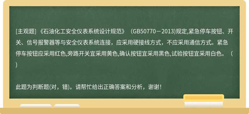 《石油化工安全仪表系统设计规范》（GB50770－2013)规定,紧急停车按钮、开关、信号报警器等与安全仪表系统连接，应采用硬接线方式，不应采用通信方式。紧急停车按钮应采用红色,旁路开关宜采用黄色,确认按钮宜采用黑色,试验按钮宜采用白色。（)