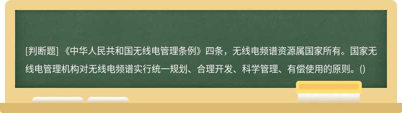 《中华人民共和国无线电管理条例》四条，无线电频谱资源属国家所有。国家无线电管理机构对无线电频谱实行统一规划、合理开发、科学管理、有偿使用的原则。()
