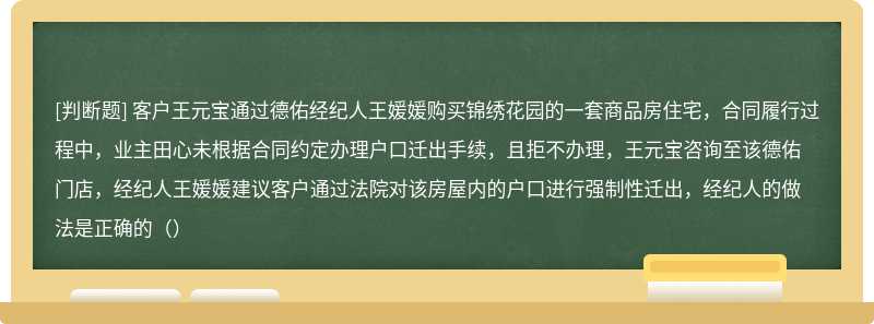 客户王元宝通过德佑经纪人王媛媛购买锦绣花园的一套商品房住宅，合同履行过程中，业主田心未根据合同约定办理户口迁出手续，且拒不办理，王元宝咨询至该德佑门店，经纪人王媛媛建议客户通过法院对该房屋内的户口进行强制性迁出，经纪人的做法是正确的（）