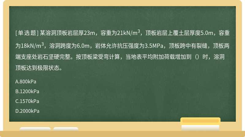 某溶洞顶板岩层厚23m，容重为21kN/m3，顶板岩层上覆土层厚度5.0m，容重为18kN/m3，溶洞跨度为6.0m，岩体允许抗压强度为3.5MPa，顶板跨中有裂缝，顶板两端支座处岩石坚硬完整。按顶板梁受弯计算，当地表平均附加荷载增加到（）时，溶洞顶板达到极限状态。