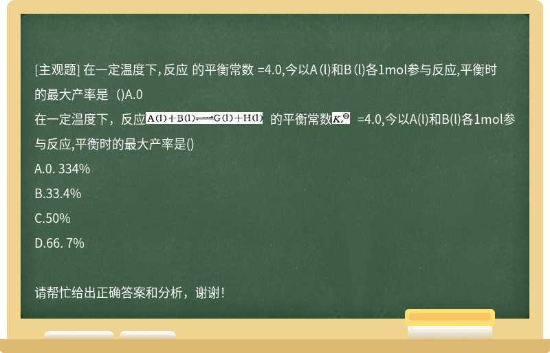 在一定温度下，反应 的平衡常数 =4.0,今以A（l)和B（l)各1mol参与反应,平衡时的最大产率是（)A.0