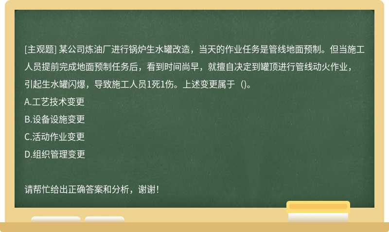 某公司炼油厂进行锅炉生水罐改造，当天的作业任务是管线地面预制。但当施工人员提前完成地面预制任务后，看到时间尚早，就擅自决定到罐顶进行管线动火作业，引起生水罐闪爆，导致施工人员1死1伤。上述变更属于（)。