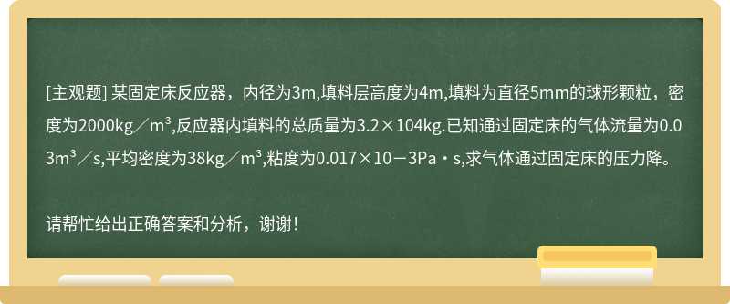 某固定床反应器，内径为3m,填料层高度为4m,填料为直径5mm的球形颗粒，密度为2000kg／m³,反应器内填料的总质量为3.2×104kg.已知通过固定床的气体流量为0.03m³／s,平均密度为38kg／m³,粘度为0.017×10－3Pa·s,求气体通过固定床的压力降。