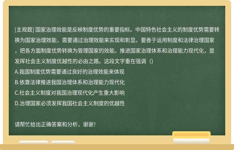 国家治理效能是反映制度优势的重要指标。中国特色社会主义的制度优势需要转换为国家治理效能，需要通过治理效能来实现和彰显。要善于运用制度和法律治理国家，把各方面制度优势转换为管理国家的效能。推进国家治理体系和治理能力现代化，是发挥社会主义制度优越性的必由之路。这段文字重在强调（)