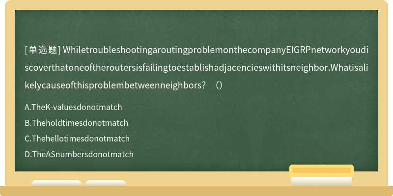 WhiletroubleshootingaroutingproblemonthecompanyEIGRPnetworkyoudiscoverthatoneoftheroutersisfailingtoestablishadjacencieswithitsneighbor.Whatisalikelycauseofthisproblembetweenneighbors？（）