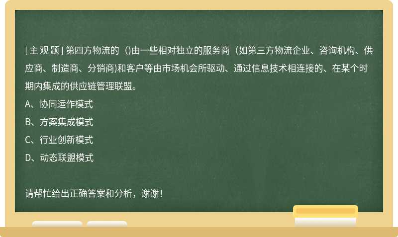 第四方物流的（)由一些相对独立的服务商（如第三方物流企业、咨询机构、供应商、制造商、分销商)和客户等由市场机会所驱动、通过信息技术相连接的、在某个时期内集成的供应链管理联盟。