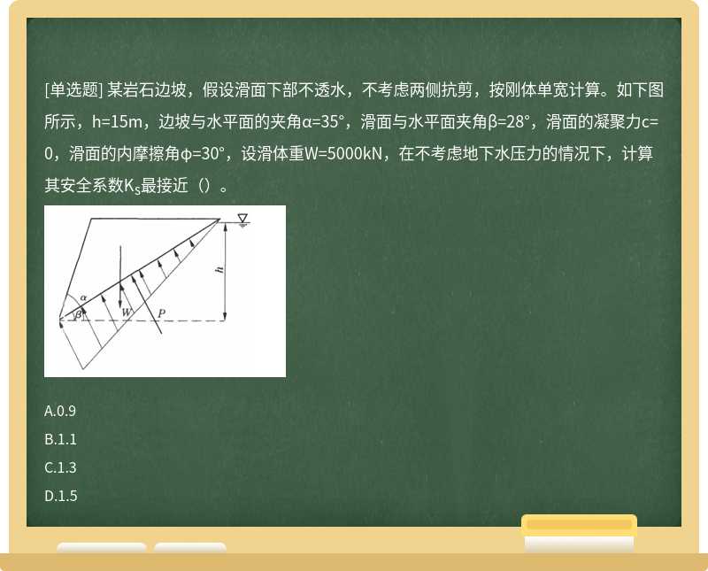 某岩石边坡，假设滑面下部不透水，不考虑两侧抗剪，按刚体单宽计算。如下图所示，h=15m，边坡与水平面的夹角α=35°，滑面与水平面夹角β=28°，滑面的凝聚力c=0，滑面的内摩擦角φ=30°，设滑体重W=5000kN，在不考虑地下水压力的情况下，计算其安全系数Ks最接近（）。