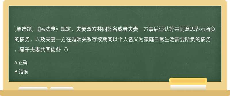 《民法典》规定，夫妻双方共同签名或者夫妻一方事后追认等共同意思表示所负的债务，以及夫妻一方在婚姻关系存续期间以个人名义为家庭日常生活需要所负的债务，属于夫妻共同债务（）