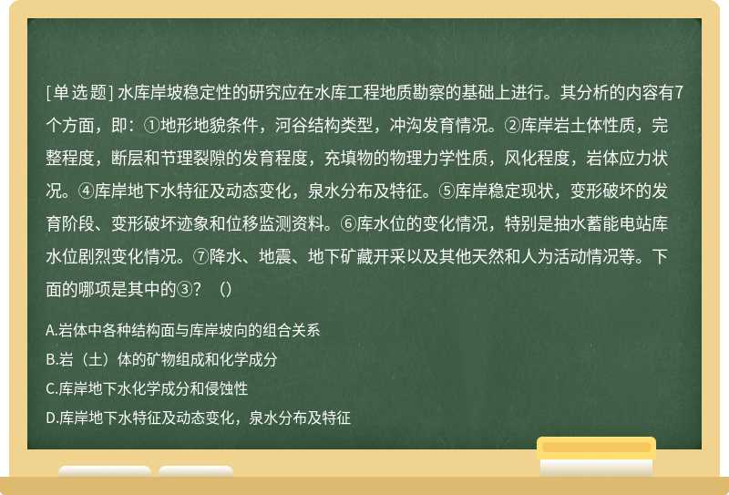 水库岸坡稳定性的研究应在水库工程地质勘察的基础上进行。其分析的内容有7个方面，即：①地形地貌条件，河谷结构类型，冲沟发育情况。②库岸岩土体性质，完整程度，断层和节理裂隙的发育程度，充填物的物理力学性质，风化程度，岩体应力状况。④库岸地下水特征及动态变化，泉水分布及特征。⑤库岸稳定现状，变形破坏的发育阶段、变形破坏迹象和位移监测资料。⑥库水位的变化情况，特别是抽水蓄能电站库水位剧烈变化情况。⑦降水、地震、地下矿藏开采以及其他天然和人为活动情况等。下面的哪项是其中的③？（）