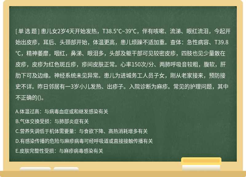 患儿女2岁4天开始发热，T38.5℃~39℃，伴有咳嗽、流涕、眼红流泪，今起开始出皮疹，耳后、头颈部开始，体温更高，患儿烦躁不适加重。查体：急性病容、T39.8℃，精神萎靡，咽红，鼻涕、眼泪多，头部及躯干部可见较密皮疹，四肢也见少量散在皮疹，皮疹为红色斑丘疹，疹间皮肤正常。心率150次/分、两肺呼吸音较粗，腹软，肝肋下可及边缘。神经系统未见异常。患儿为进城务工人员子女，刚从老家接来，预防接史不详。昨日邻居有一3岁小儿发热、出疹子。入院诊断为麻疹。常见的护理问题，其中不正确的()。