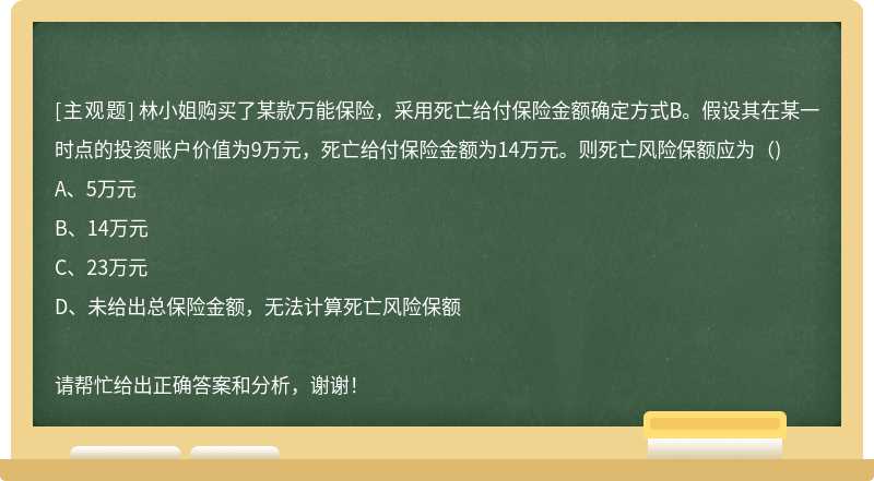 林小姐购买了某款万能保险，采用死亡给付保险金额确定方式B。假设其在某一时点的投资账户价值为9万元，死亡给付保险金额为14万元。则死亡风险保额应为（)