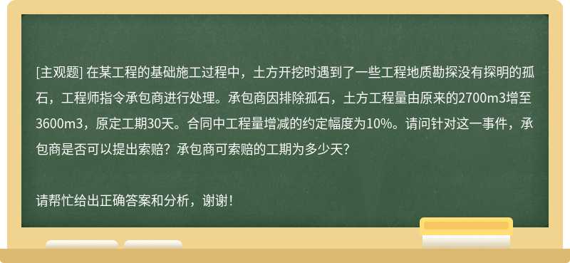 在某工程的基础施工过程中，土方开挖时遇到了一些工程地质勘探没有探明的孤石，工程师指令承包商进行处理。承包商因排除孤石，土方工程量由原来的2700m3增至3600m3，原定工期30天。合同中工程量增减的约定幅度为10%。请问针对这一事件，承包商是否可以提出索赔？承包商可索赔的工期为多少天？