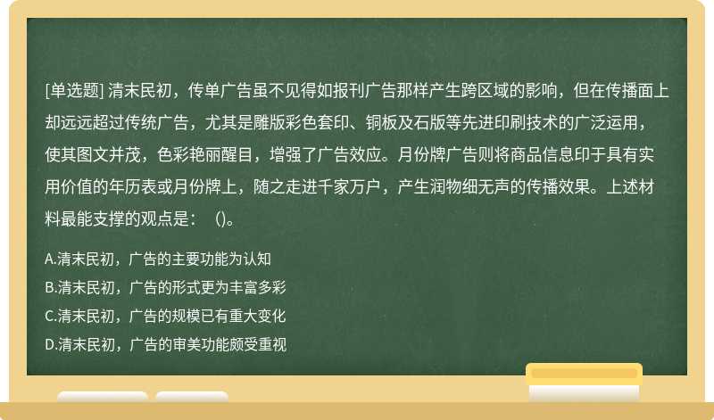 清末民初，传单广告虽不见得如报刊广告那样产生跨区域的影响，但在传播面上却远远超过传统广告，尤其是雕版彩色套印、铜板及石版等先进印刷技术的广泛运用，使其图文并茂，色彩艳丽醒目，增强了广告效应。月份牌广告则将商品信息印于具有实用价值的年历表或月份牌上，随之走进千家万户，产生润物细无声的传播效果。上述材料最能支撑的观点是：（)。