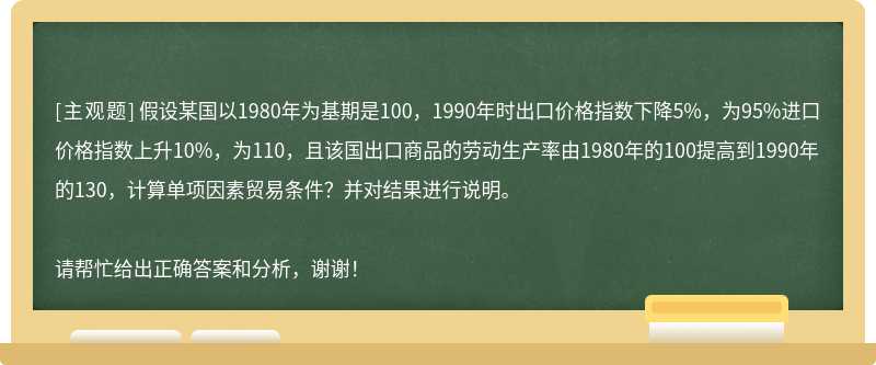 假设某国以1980年为基期是100，1990年时出口价格指数下降5%，为95%进口价格指数上升10%，为110，且该国出口商品的劳动生产率由1980年的100提高到1990年的130，计算单项因素贸易条件？并对结果进行说明。