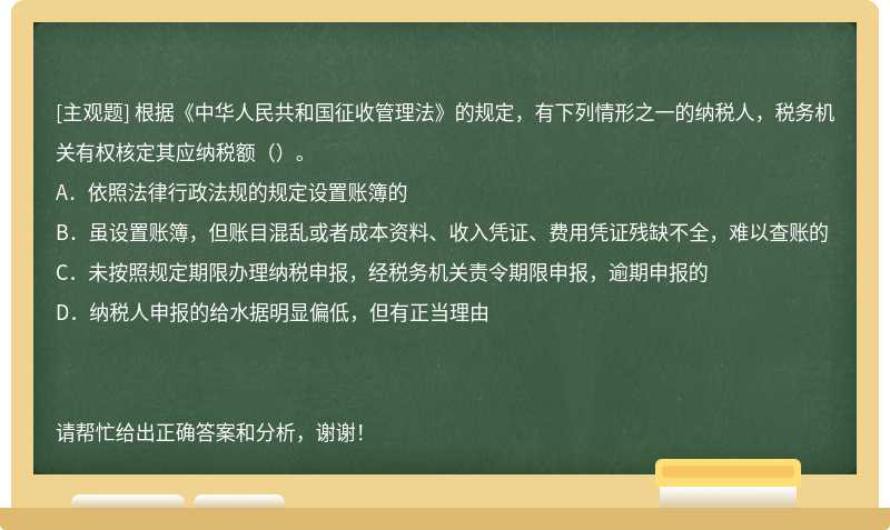 根据《中华人民共和国征收管理法》的规定，有下列情形之一的纳税人，税务机关有权核定其应纳税额（）。A．依照法律行政法规的规定设置账簿的B．虽设置账簿，但账目混乱或者成本资料、收入凭证、费用凭证残缺不全，难以查账的C．未按照规定期限办理纳税申报，经税务机关责令期限申报，逾期申报的D．纳税人申报的给水据明显偏低，但有正当理由请帮忙给出正确答案和分析，谢谢！