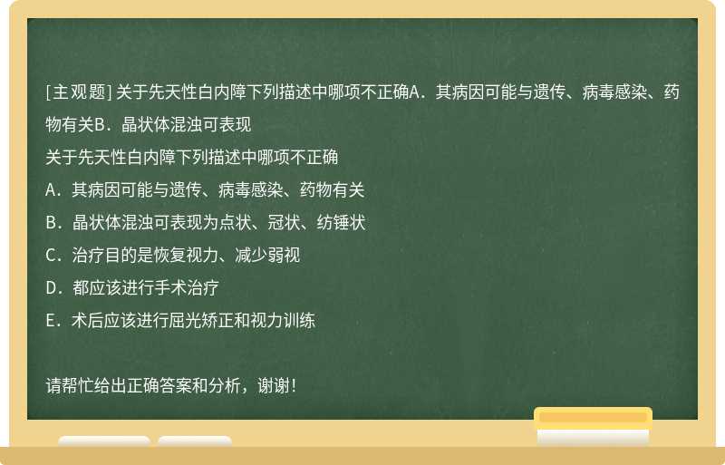 关于先天性白内障下列描述中哪项不正确A．其病因可能与遗传、病毒感染、药物有关B．晶状体混浊可表现