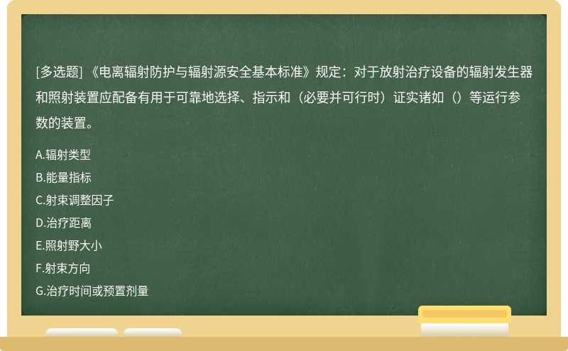 《电离辐射防护与辐射源安全基本标准》规定：对于放射治疗设备的辐射发生器和照射装置应配备有用于可靠地选择、指示和（必要并可行时）证实诸如（）等运行参数的装置。