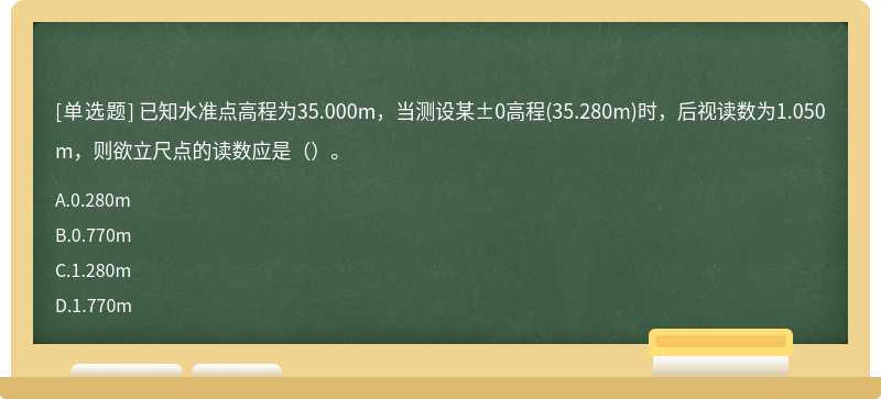 已知水准点高程为35.000m，当测设某±0高程(35.280m)时，后视读数为1.050m，则欲立尺点的读数应是（）。
