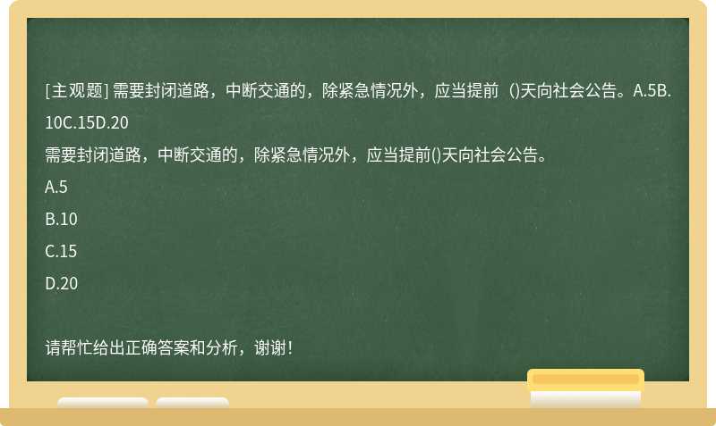 需要封闭道路，中断交通的，除紧急情况外，应当提前（)天向社会公告。A.5B.10C.15D.20