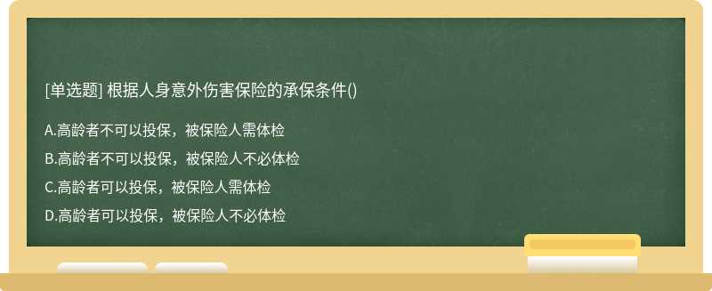 根据人身意外伤害保险的承保条件（)A、高龄者不可以投保，被保险人需体检B、高龄者不可以投保，被