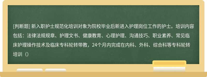 新入职护士规范化培训对象为院校毕业后新进入护理岗位工作的护士。培训内容包括：法律法规规章、护理文书、健康教育、心理护理、沟通技巧、职业素养、常见临床护理操作技术及临床专科轮转带教，24个月内完成在内科、外科、综合科等专科轮转培训（）