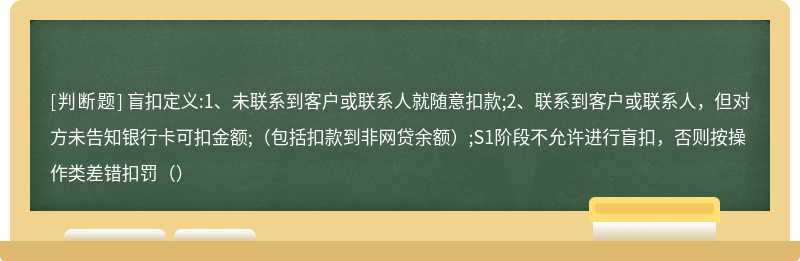 盲扣定义:1、未联系到客户或联系人就随意扣款;2、联系到客户或联系人，但对方未告知银行卡可扣金额;（包括扣款到非网贷余额）;S1阶段不允许进行盲扣，否则按操作类差错扣罚（）