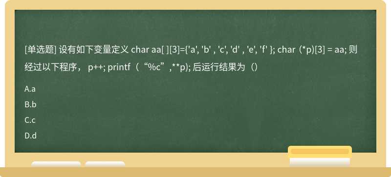设有如下变量定义 char aa[ ][3]={'a', 'b' , 'c', 'd' , 'e', 'f' }; char （*p)[3] = aa; 则经过以下程序， p++; printf（“%c”,**p); 后运行结果为（）