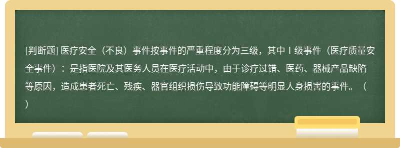 医疗安全（不良）事件按事件的严重程度分为三级，其中Ⅰ级事件（医疗质量安全事件）：是指医院及其医务人员在医疗活动中，由于诊疗过错、医药、器械产品缺陷等原因，造成患者死亡、残疾、器官组织损伤导致功能障碍等明显人身损害的事件。（）