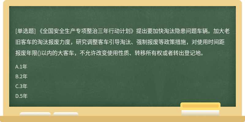 《全国安全生产专项整治三年行动计划》提出要加快淘汰隐患问题车辆。加大老旧客车的淘汰报废力度，研究调整客车引导淘汰、强制报废等政策措施，对使用时间距报废年限()以内的大客车，不允许改变使用性质、转移所有权或者转出登记地。