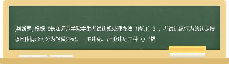 根据《长江师范学院学生考试违规处理办法（修订）》，考试违纪行为的认定按照具体情形可分为轻微违纪、一般违纪、严重违纪三种（）*错