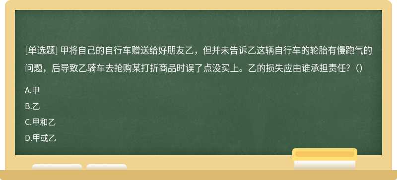 甲将自己的自行车赠送给好朋友乙，但并未告诉乙这辆自行车的轮胎有慢跑气的问题，后导致乙骑车去抢购某打折商品时误了点没买上。乙的损失应由谁承担责任?（）