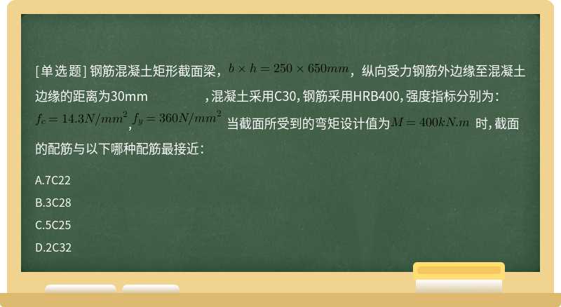 钢筋混凝土矩形截面梁，，纵向受力钢筋外边缘至混凝土边缘的距离为30mm ，混凝土采用C30，钢筋采用HRB400，强度指标分别为：, 当截面所受到的弯矩设计值为 时，截面的配筋与以下哪种配筋最接近：