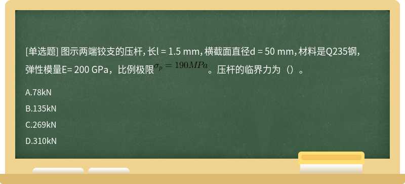 图示两端铰支的压杆，长l = 1.5 mm，横截面直径d = 50 mm，材料是Q235钢，弹性模量E= 200 GPa，比例极限。压杆的临界力为（）。