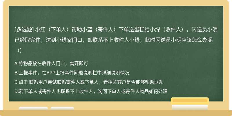 小红（下单人）帮助小蓝（寄件人）下单送蛋糕给小绿（收件人）。闪送员小明已经取完件，达到小绿家门口，却联系不上收件人小绿，此时闪送员小明应该怎么办呢（）