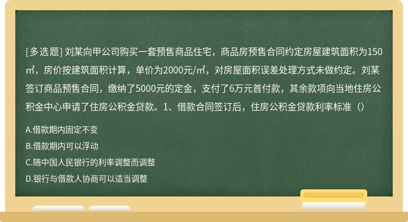 刘某向甲公司购买一套预售商品住宅，商品房预售合同约定房屋建筑面积为150㎡，房价按建筑面积计算，单价为2000元/㎡，对房屋面积误差处理方式未做约定。刘某签订商品预售合同，缴纳了5000元的定金，支付了6万元首付款，其余款项向当地住房公积金中心申请了住房公积金贷款。1、借款合同签订后，住房公积金贷款利率标准（）