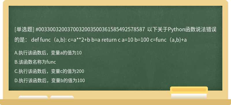 #0033003200370032003500361585492578587 以下关于Python函数说法错误的是： def func（a,b): c=a**2+b b=a return c a=10 b=100 c=func（a,b)+a