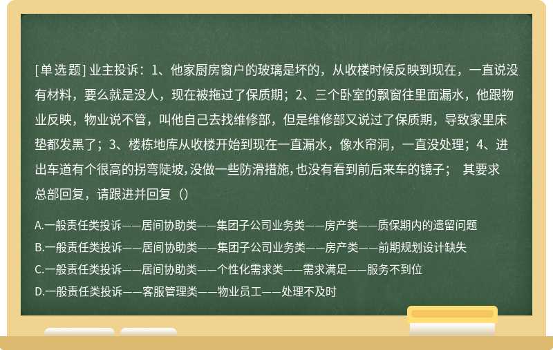 业主投诉：1、他家厨房窗户的玻璃是坏的，从收楼时候反映到现在，一直说没有材料，要么就是没人，现在被拖过了保质期；2、三个卧室的飘窗往里面漏水，他跟物业反映，物业说不管，叫他自己去找维修部，但是维修部又说过了保质期，导致家里床垫都发黑了；3、楼栋地库从收楼开始到现在一直漏水，像水帘洞，一直没处理；4、进出车道有个很高的拐弯陡坡，没做一些防滑措施，也没有看到前后来车的镜子； 其要求总部回复，请跟进并回复（）